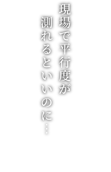 現場で平行度が 測れるといいのにスムーピー開発秘話